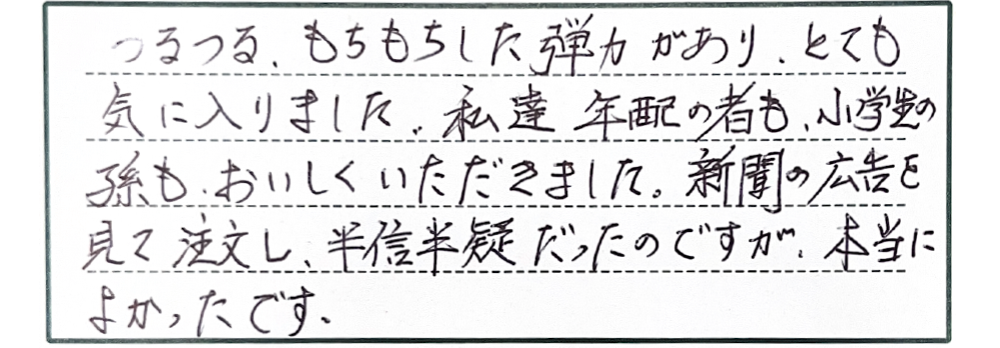 つるつる、もちもちした弾力があり、とても気に入りました。私達年配の者も、小学生の孫も、おいしくいただきました。新聞の広告を見て注文し、半信半疑だったのですが、本当によかったです。